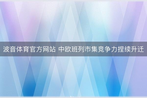 波音体育官方网站 中欧班列市集竞争力捏续升迁