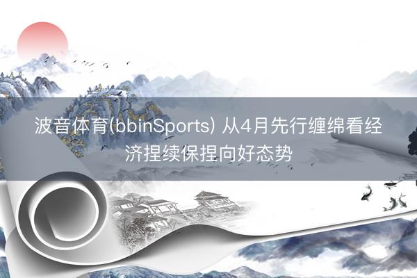 波音体育(bbinSports) 从4月先行缠绵看经济捏续保捏向好态势