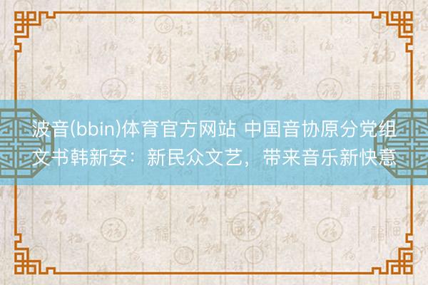 波音(bbin)体育官方网站 中国音协原分党组文书韩新安：新民众文艺，带来音乐新快意