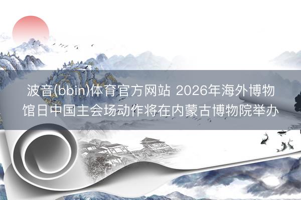 波音(bbin)体育官方网站 2026年海外博物馆日中国主会场动作将在内蒙古博物院举办