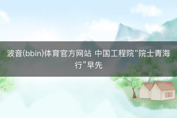 波音(bbin)体育官方网站 中国工程院“院士青海行”早先