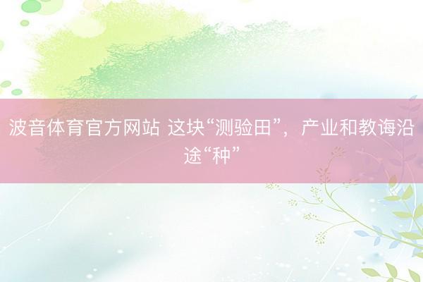 波音体育官方网站 这块“测验田”，产业和教诲沿途“种”