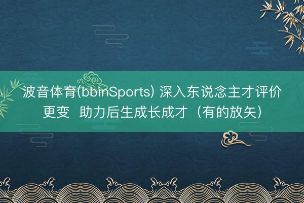波音体育(bbinSports) 深入东说念主才评价更变 助力后生成长成才(有的放矢)
