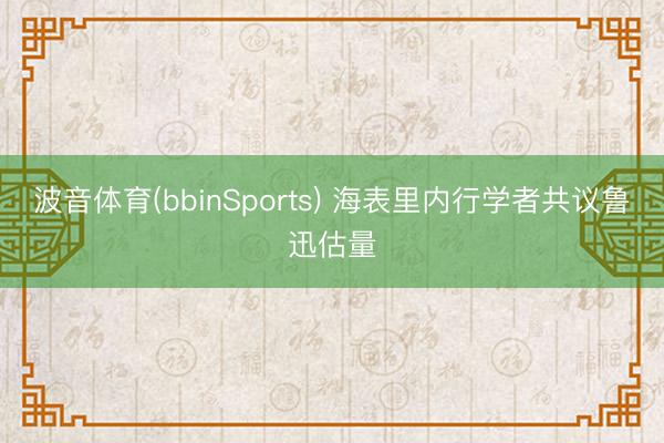 波音体育(bbinSports) 海表里内行学者共议鲁迅估量