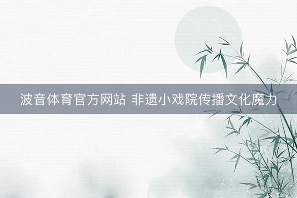 波音体育官方网站 非遗小戏院传播文化魔力