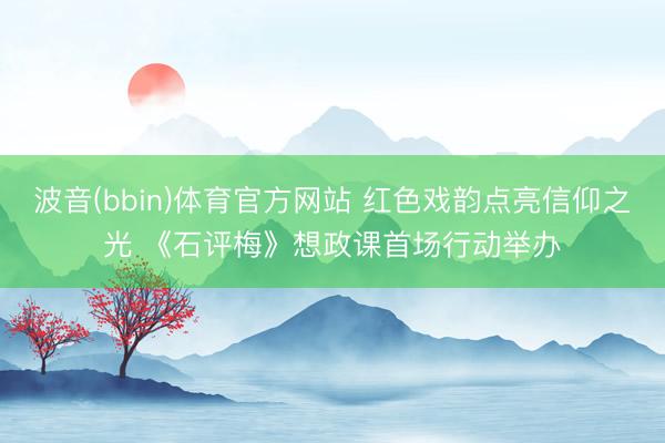 波音(bbin)体育官方网站 红色戏韵点亮信仰之光 《石评梅》想政课首场行动举办