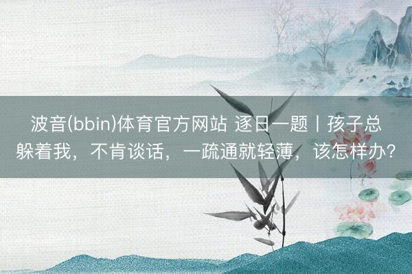 波音(bbin)体育官方网站 逐日一题丨孩子总躲着我，不肯谈话，一疏通就轻薄，该怎样办？