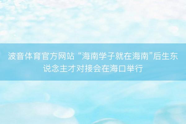 波音体育官方网站 “海南学子就在海南”后生东说念主才对接会在海口举行
