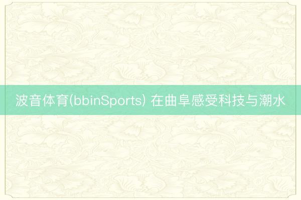 波音体育(bbinSports) 在曲阜感受科技与潮水
