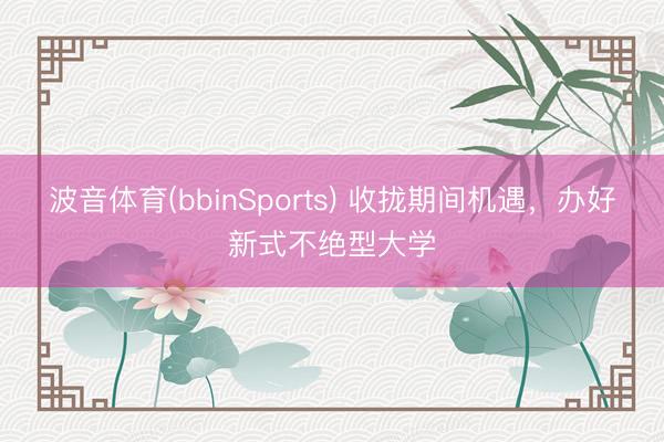 波音体育(bbinSports) 收拢期间机遇,办好新式不绝型大学