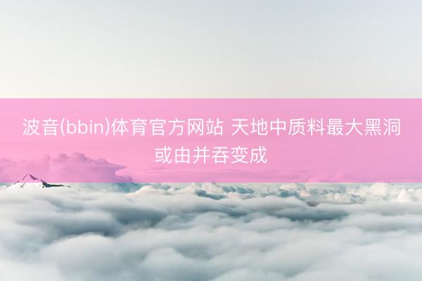 波音(bbin)体育官方网站 天地中质料最大黑洞或由并吞变成