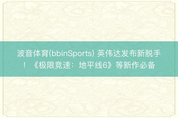 波音体育(bbinSports) 英伟达发布新脱手！《极限竞速：地平线6》等新作必备