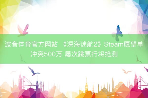 波音体育官方网站 《深海迷航2》Steam愿望单冲突500万 屡次跳票行将抢测