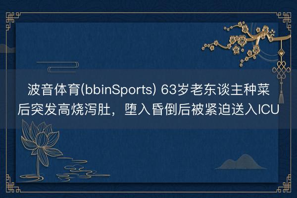 波音体育(bbinSports) 63岁老东谈主种菜后突发高烧泻肚,堕入昏倒后被紧迫送入ICU
