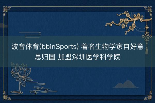 波音体育(bbinSports) 着名生物学家自好意思归国 加盟深圳医学科学院