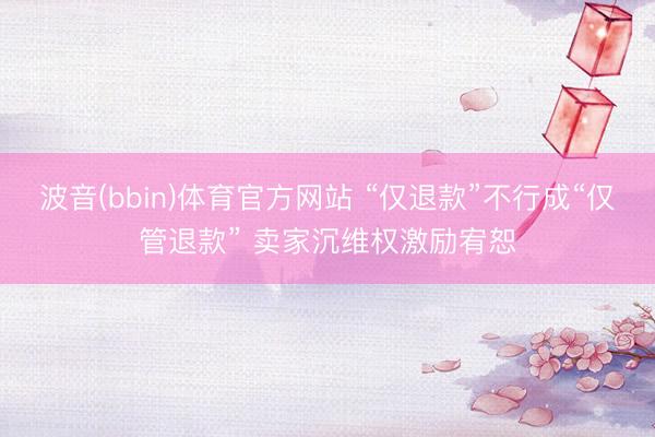 波音(bbin)体育官方网站 “仅退款”不行成“仅管退款” 卖家沉维权激励宥恕