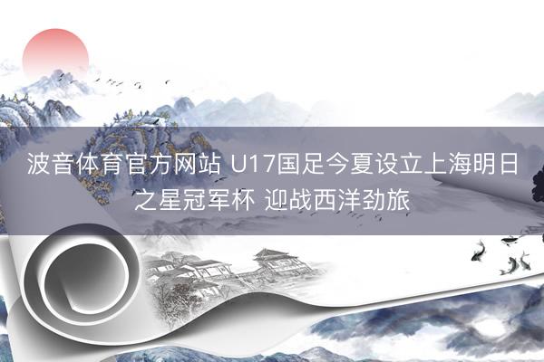 波音体育官方网站 U17国足今夏设立上海明日之星冠军杯 迎战西洋劲旅