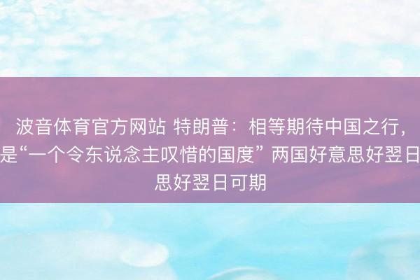 波音体育官方网站 特朗普：相等期待中国之行，中国是“一个令东说念主叹惜的国度” 两国好意思好翌日可期