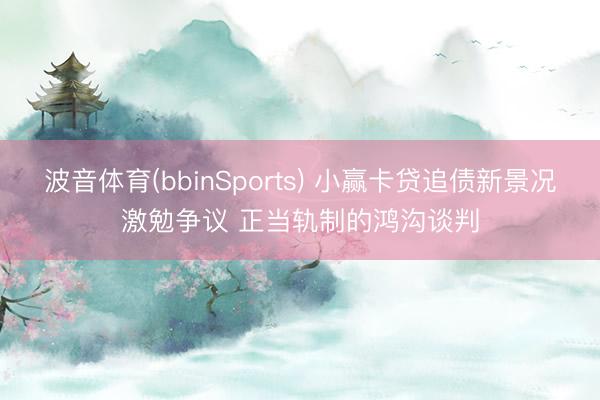 波音体育(bbinSports) 小赢卡贷追债新景况激勉争议 正当轨制的鸿沟谈判