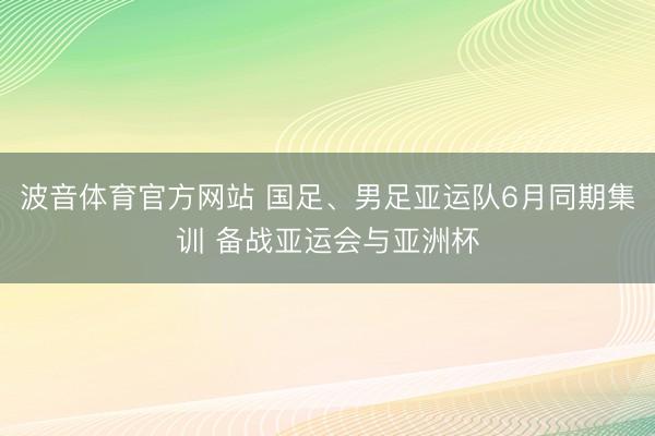 波音体育官方网站 国足、男足亚运队6月同期集训 备战亚运会与亚洲杯