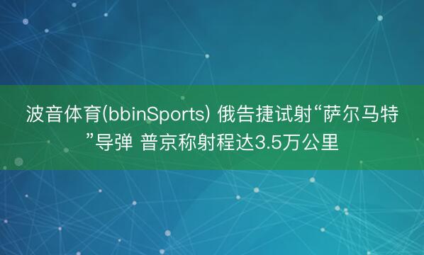 波音体育(bbinSports) 俄告捷试射“萨尔马特”导弹 普京称射程达3.5万公里