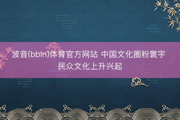 波音(bbin)体育官方网站 中国文化圈粉寰宇 民众文化上升兴起