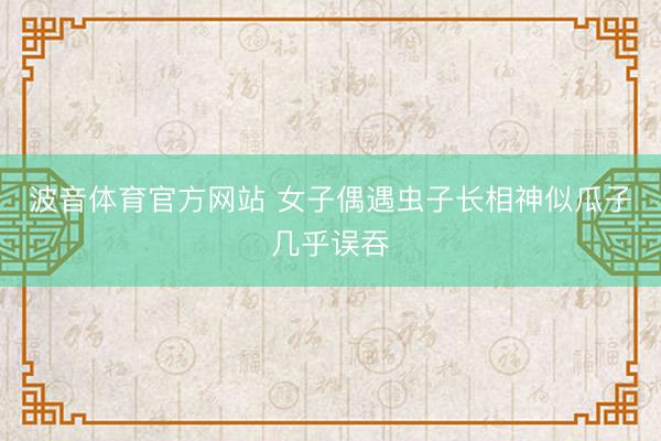 波音体育官方网站 女子偶遇虫子长相神似瓜子几乎误吞