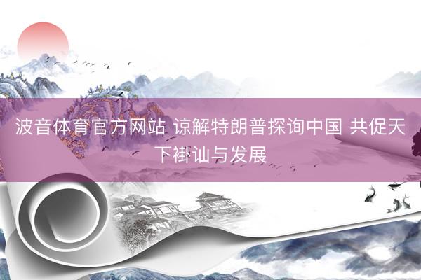 波音体育官方网站 谅解特朗普探询中国 共促天下褂讪与发展