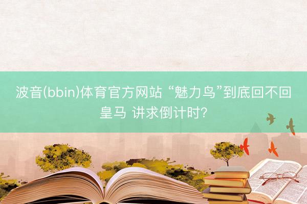 波音(bbin)体育官方网站 “魅力鸟”到底回不回皇马 讲求倒计时？