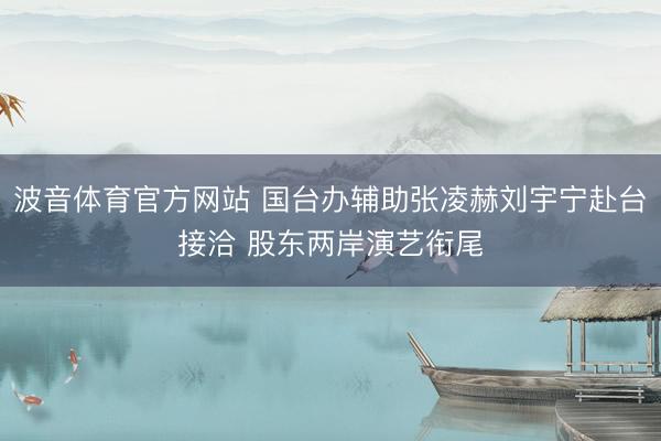 波音体育官方网站 国台办辅助张凌赫刘宇宁赴台接洽 股东两岸演艺衔尾