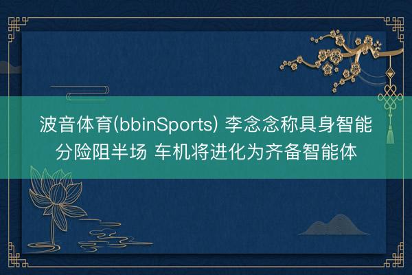 波音体育(bbinSports) 李念念称具身智能分险阻半场 车机将进化为齐备智能体