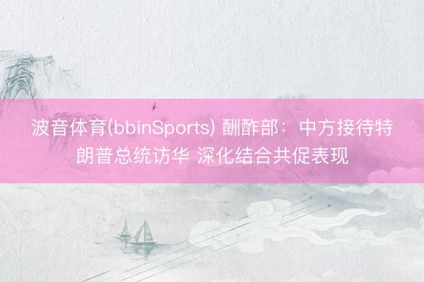 波音体育(bbinSports) 酬酢部：中方接待特朗普总统访华 深化结合共促表现