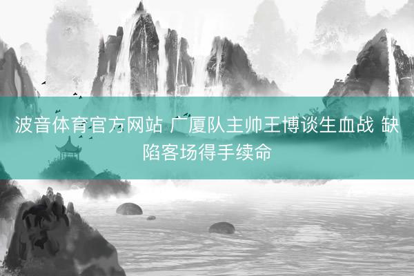 波音体育官方网站 广厦队主帅王博谈生血战 缺陷客场得手续命