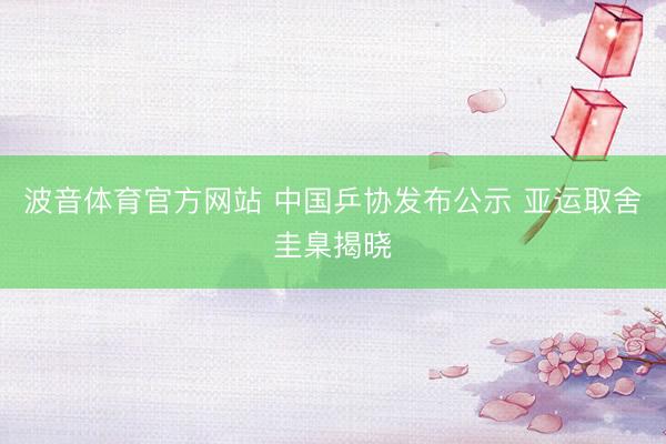 波音体育官方网站 中国乒协发布公示 亚运取舍圭臬揭晓