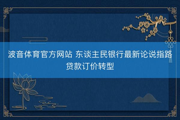 波音体育官方网站 东谈主民银行最新论说指路贷款订价转型