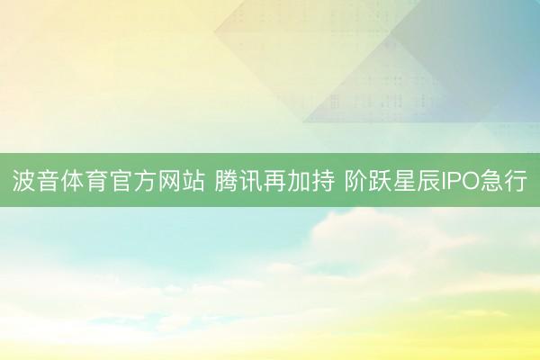 波音体育官方网站 腾讯再加持 阶跃星辰IPO急行