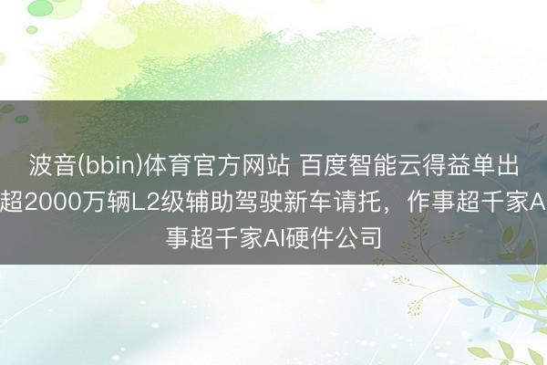 波音(bbin)体育官方网站 百度智能云得益单出炉：援手超2000万辆L2级辅助驾驶新车请托，作事超千家AI硬件公司