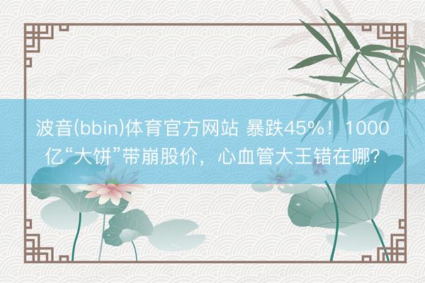 波音(bbin)体育官方网站 暴跌45%！1000亿“大饼”带崩股价，心血管大王错在哪？
