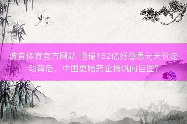 波音体育官方网站 恒瑞152亿好意思元天价走动背后，中国更始药企扬帆向巨匠？