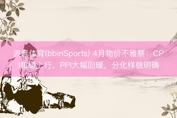 波音体育(bbinSports) 4月物价不雅察:CPI和缓上行,PPI大幅回暖,分化样貌明确