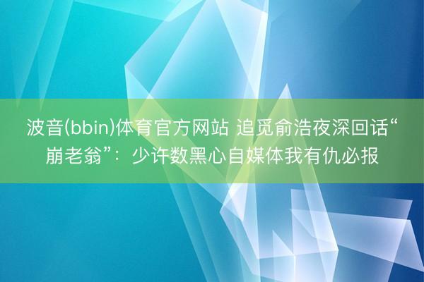 波音(bbin)体育官方网站 追觅俞浩夜深回话“崩老翁”：少许数黑心自媒体我有仇必报