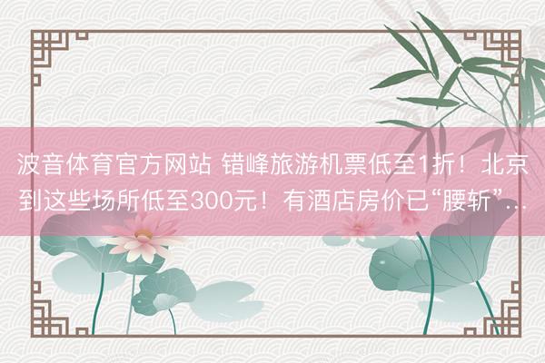 波音体育官方网站 错峰旅游机票低至1折！北京到这些场所低至300元！有酒店房价已“腰斩”…