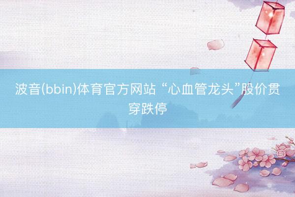 波音(bbin)体育官方网站 “心血管龙头”股价贯穿跌停