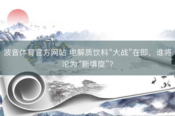 波音体育官方网站 电解质饮料“大战”在即，谁将沦为“新填旋”？