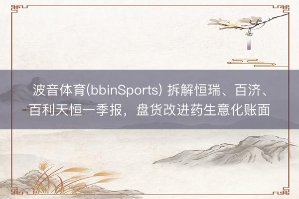 波音体育(bbinSports) 拆解恒瑞、百济、百利天恒一季报，盘货改进药生意化账面
