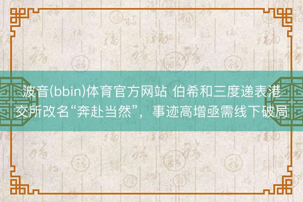 波音(bbin)体育官方网站 伯希和三度递表港交所改名“奔赴当然”，事迹高增亟需线下破局