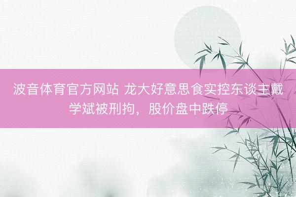 波音体育官方网站 龙大好意思食实控东谈主戴学斌被刑拘，股价盘中跌停