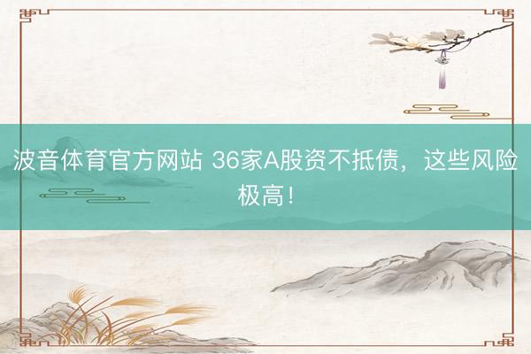 波音体育官方网站 36家A股资不抵债,这些风险极高!