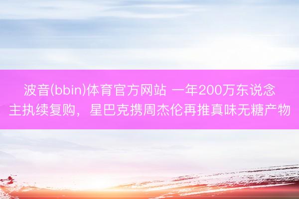波音(bbin)体育官方网站 一年200万东说念主执续复购，星巴克携周杰伦再推真味无糖产物