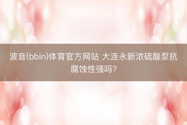波音(bbin)体育官方网站 大连永新浓硫酸泵抗腐蚀性强吗?